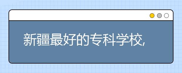 新疆最好的?？茖W(xué)校,2020年新疆?？茖W(xué)校排名前十名單公布