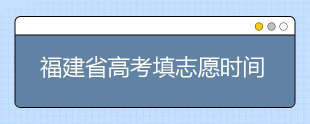 福建省高考填志愿時(shí)間是什么時(shí)候？為您整理福建省高考填報(bào)志愿時(shí)間以及招生辦法
