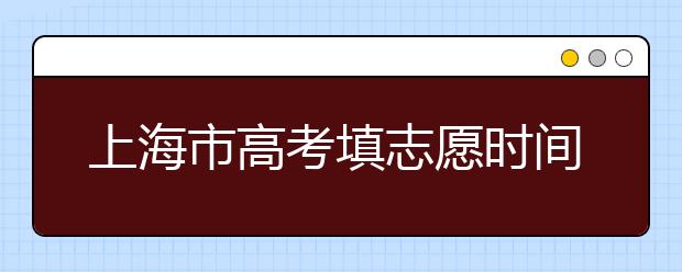 上海市高考填志愿時間是什么時候？為您整理上海市高考填報志愿時間以及招生辦法