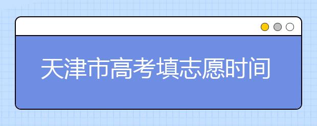 天津市高考填志愿時(shí)間是什么時(shí)候？為您整理天津市高考填報(bào)志愿時(shí)間以及招生辦法