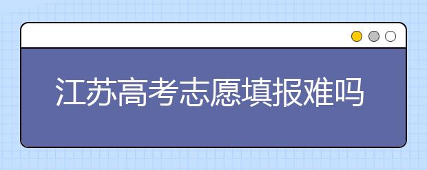 江蘇高考志愿填報(bào)難嗎？把握這幾點(diǎn)，志愿填報(bào)很容易！