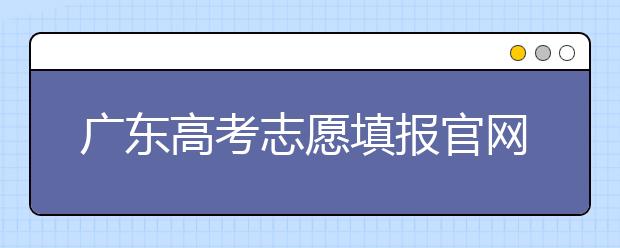 廣東高考志愿填報(bào)官網(wǎng)入口，廣東省有那些大學(xué)值得報(bào)考