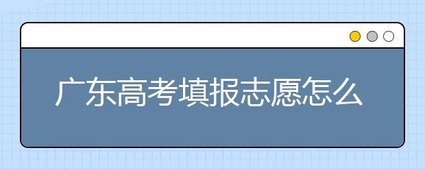 廣東高考填報(bào)志愿怎么填？各種志愿填報(bào)怎么填？