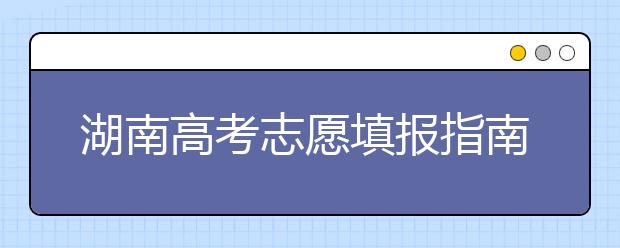 湖南高考志愿填報(bào)指南，志愿報(bào)考江湖秘籍在此！