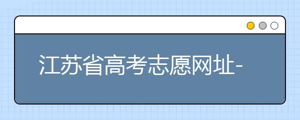 江蘇省高考志愿網(wǎng)址-江蘇省高考志愿填報(bào)技巧！