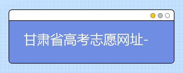 甘肅省高考志愿網(wǎng)址-甘肅省高考志愿四大填報(bào)技巧！