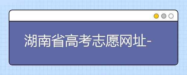 湖南省高考志愿網(wǎng)址-湖南省高考志愿填報(bào)技巧你掌握了嗎！