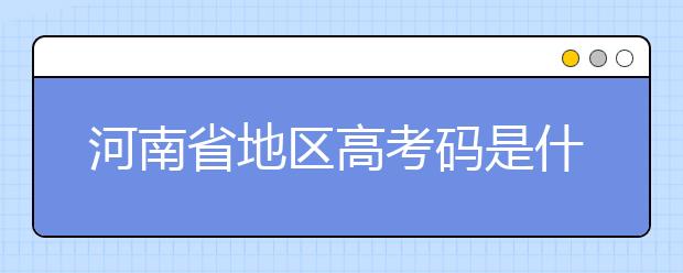 河南省地區(qū)高考碼是什么？為您整理河南省地區(qū)全部大學(xué)信息代碼~