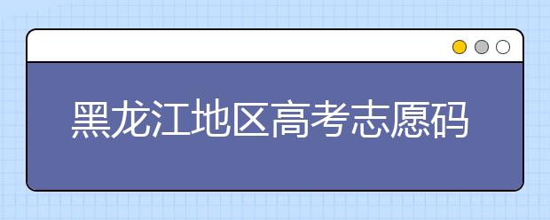 黑龍江地區(qū)高考志愿碼全部都在這里！快來對一下你心儀的大學吧