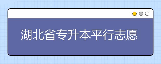 湖北省專升本平行志愿填報錄取規(guī)則，一文看懂！
