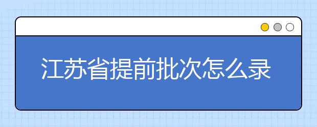 江蘇省提前批次怎么錄取？江蘇省提前批次填報(bào)時(shí)間