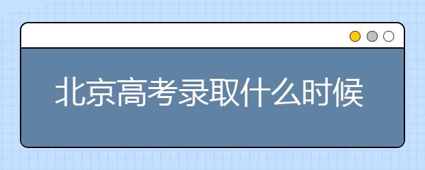 北京高考錄取什么時候出結果？北京錄取批次本科招生錄取設置