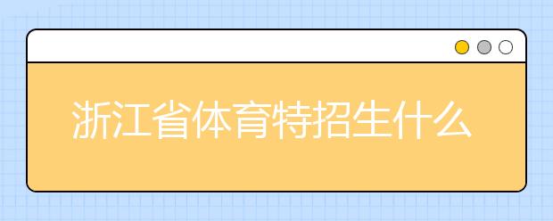 浙江省體育特招生什么時候填報志愿？填報志愿后錄取是什么時間？