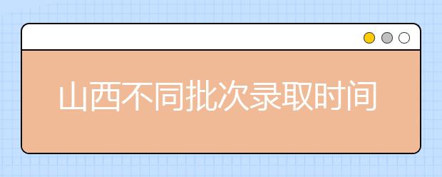山西不同批次錄取時(shí)間是什么？2020山西高考錄取時(shí)間一覽表