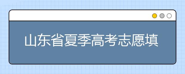 山東省夏季高考志愿填報時間是什么？山東省志愿填報有什么技巧？