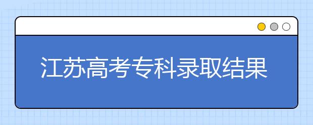 江蘇高考專科錄取結(jié)果公布時(shí)間是什么？一文看懂！