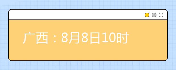 廣西：8月8日10時(shí)起考生可陸續(xù)查詢投檔、錄取信息
