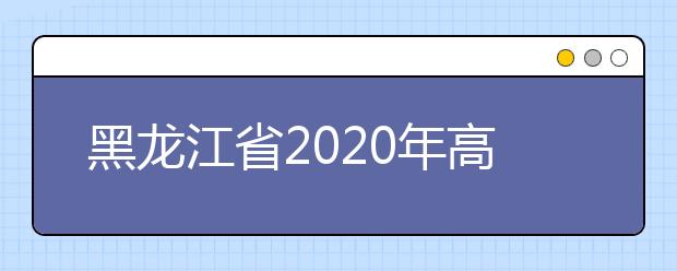 黑龍江省2020年高考志愿填報時間是什么？填報有什么注意事項？