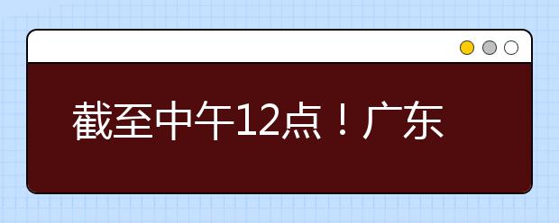 截至中午12點(diǎn)！廣東考生今天開(kāi)始填報(bào)本科提前批征集志愿