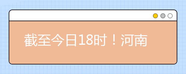 截至今日18時！河南本科提前批和國家專項共征集志愿1664個 ！