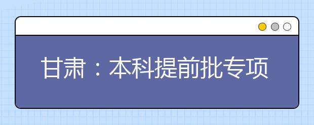 甘肅：本科提前批專項(xiàng)計(jì)劃及體育藝術(shù)類本科一批今日征集志愿
