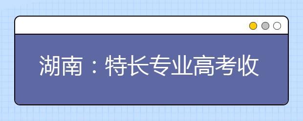 湖南：特長(zhǎng)專(zhuān)業(yè)高考收費(fèi)標(biāo)準(zhǔn)調(diào)整?略有調(diào)升