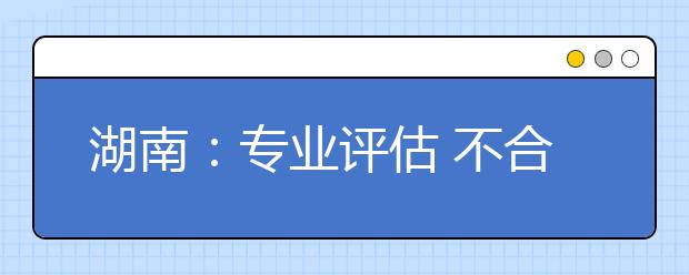 湖南：專(zhuān)業(yè)評(píng)估?不合格將取消設(shè)置停止招生