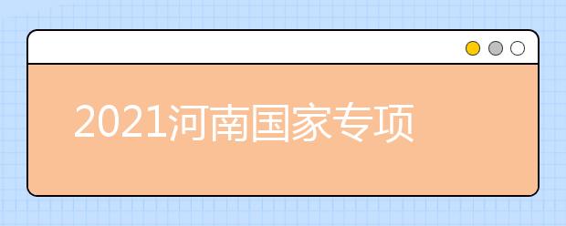 2021河南國家專項計劃批、本科一批、地方專項計劃批征集志愿