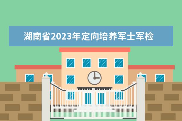 湖南省2023年定向培養(yǎng)軍士軍檢控制分?jǐn)?shù)線(xiàn)公布
